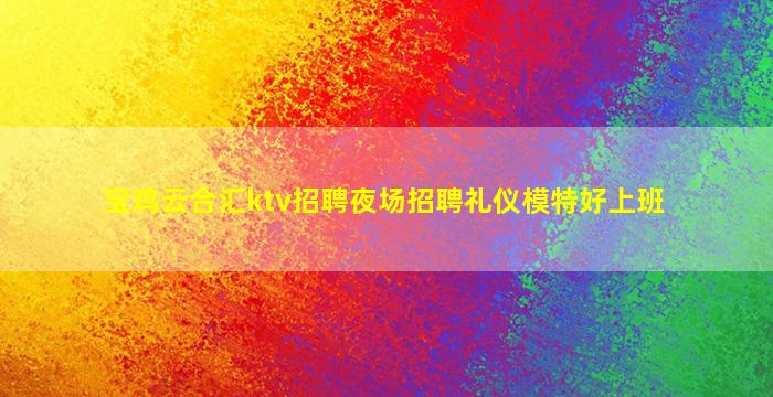 宝鸡云合汇ktv招聘夜场招聘礼仪模特好上班