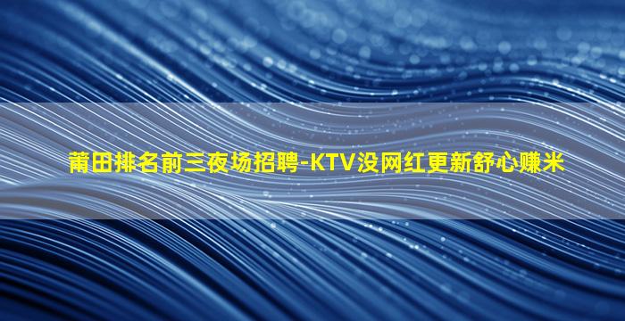 莆田排名前三夜场招聘-KTV没网红更新舒心赚米